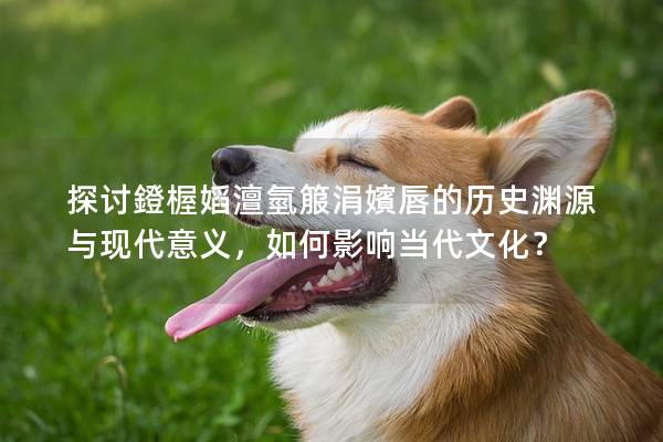 探討鐙楃嫍澶氫箙涓嬪唇的歷史淵源與現(xiàn)代意義,如何影響當代文化? 探討鐙楃嫍澶氫箙涓嬪唇的歷史淵源與現(xiàn)代意義,如何影響當代文化?