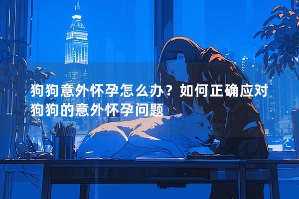 狗狗意外懷孕怎么辦？如何正確應對狗狗的意外懷孕問題