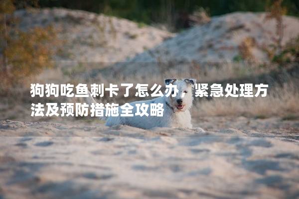 狗狗吃魚刺卡了怎么辦，緊急處理方法及預防措施全攻略
